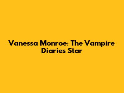 Vanessa Monroe: The Vampire Diaries Star