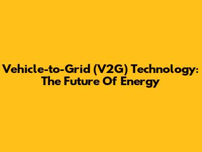 Vehicle-to-Grid (V2G) Technology: The Future Of Energy