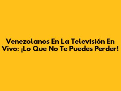 Venezolanos En La Televisión En Vivo: ¡Lo Que No Te Puedes Perder!