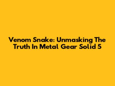 Venom Snake: Unmasking The Truth In Metal Gear Solid 5