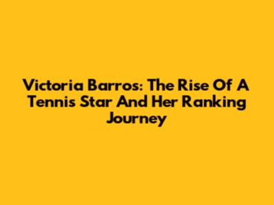Victoria Barros: The Rise Of A Tennis Star And Her Ranking Journey