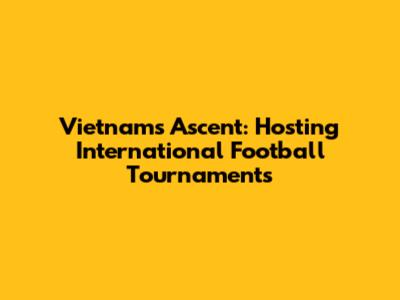 Vietnam's Ascent: Hosting International Football Tournaments