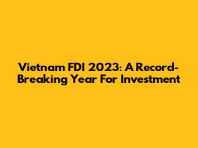 Vietnam FDI 2023: A Record-Breaking Year For Investment