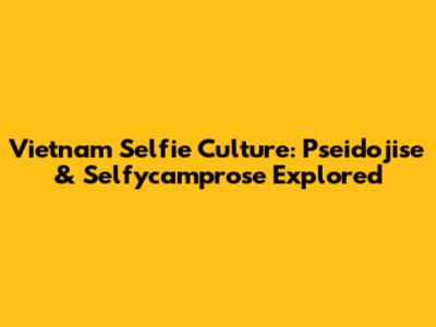 Vietnam Selfie Culture: Pseidojise & Selfycamprose Explored