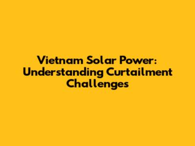 Vietnam Solar Power: Understanding Curtailment Challenges