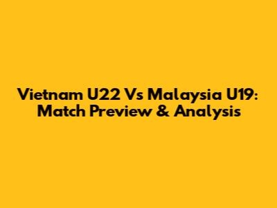 Vietnam U22 Vs Malaysia U19: Match Preview & Analysis