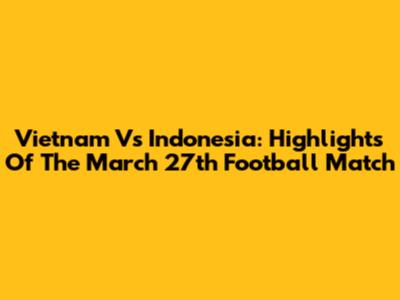 Vietnam Vs Indonesia: Highlights Of The March 27th Football Match