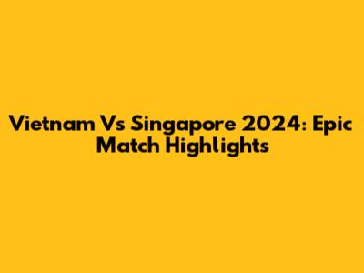 Vietnam Vs Singapore 2024: Epic Match Highlights
