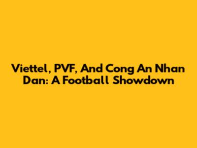 Viettel, PVF, And Cong An Nhan Dan: A Football Showdown