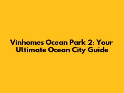 Vinhomes Ocean Park 2: Your Ultimate Ocean City Guide