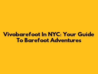 Vivobarefoot In NYC: Your Guide To Barefoot Adventures