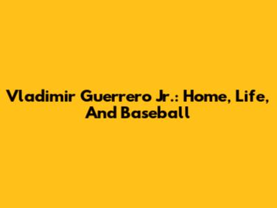 Vladimir Guerrero Jr.: Home, Life, And Baseball
