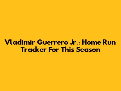 Vladimir Guerrero Jr.: Home Run Tracker For This Season