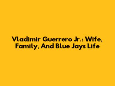 Vladimir Guerrero Jr.: Wife, Family, And Blue Jays Life