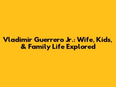 Vladimir Guerrero Jr.: Wife, Kids, & Family Life Explored