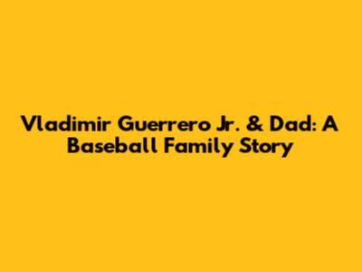Vladimir Guerrero Jr. & Dad: A Baseball Family Story