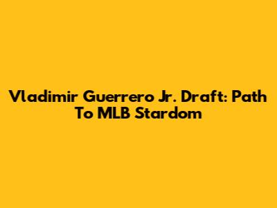 Vladimir Guerrero Jr. Draft: Path To MLB Stardom