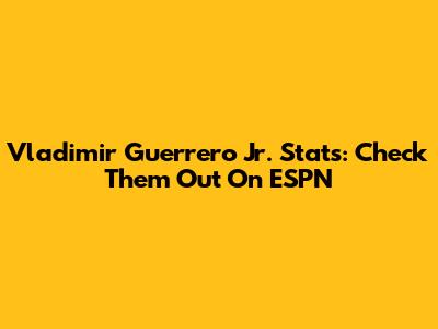 Vladimir Guerrero Jr. Stats: Check Them Out On ESPN