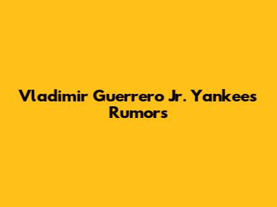 Vladimir Guerrero Jr. Yankees Rumors