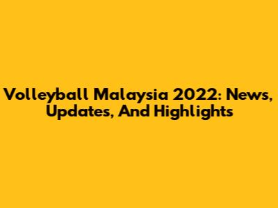 Volleyball Malaysia 2022: News, Updates, And Highlights