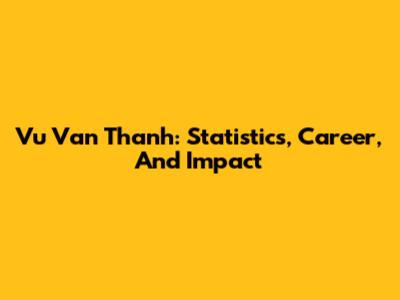Vu Van Thanh: Statistics, Career, And Impact
