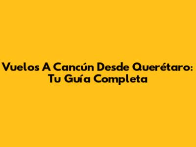 Vuelos A Cancún Desde Querétaro: Tu Guía Completa