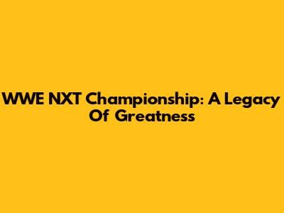 WWE NXT Championship: A Legacy Of Greatness