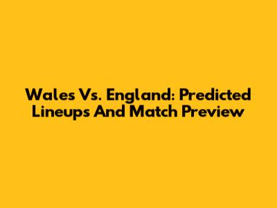 Wales Vs. England: Predicted Lineups And Match Preview