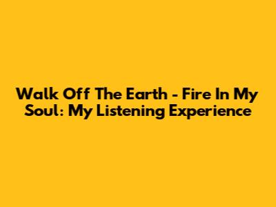 Walk Off The Earth - Fire In My Soul: My Listening Experience