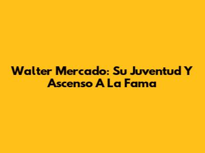 Walter Mercado: Su Juventud Y Ascenso A La Fama