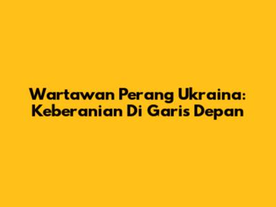 Wartawan Perang Ukraina: Keberanian Di Garis Depan