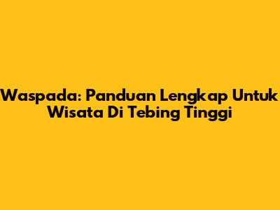 Waspada: Panduan Lengkap Untuk Wisata Di Tebing Tinggi