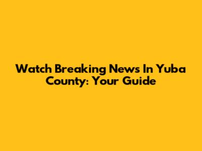 Watch Breaking News In Yuba County: Your Guide