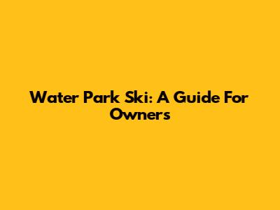 Water Park Ski: A Guide For Owners