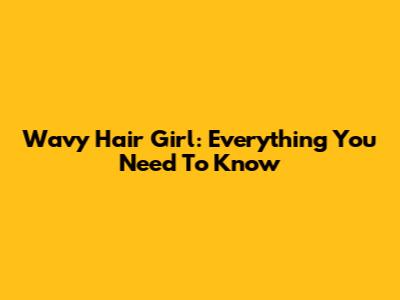 Wavy Hair Girl: Everything You Need To Know