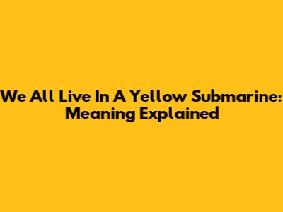 We All Live In A Yellow Submarine: Meaning Explained