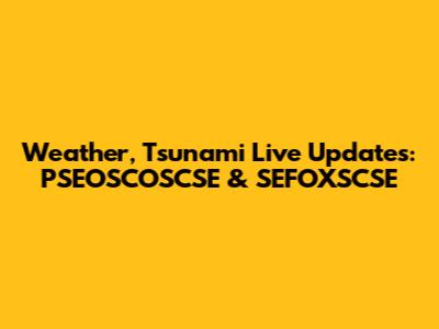 Weather, Tsunami Live Updates: PSEOSCOSCSE & SEFOXSCSE