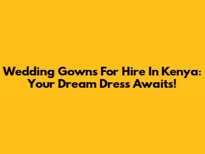 Wedding Gowns For Hire In Kenya: Your Dream Dress Awaits!