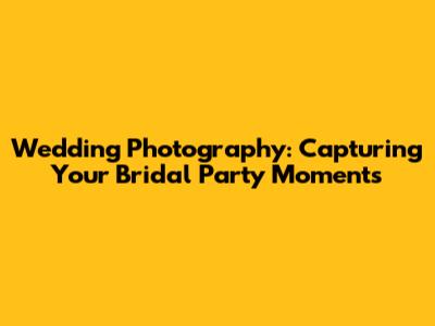 Wedding Photography: Capturing Your Bridal Party Moments