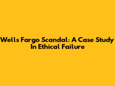 Wells Fargo Scandal: A Case Study In Ethical Failure
