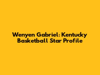 Wenyen Gabriel: Kentucky Basketball Star Profile