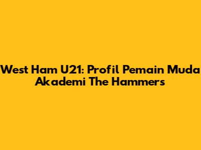 West Ham U21: Profil Pemain Muda Akademi The Hammers