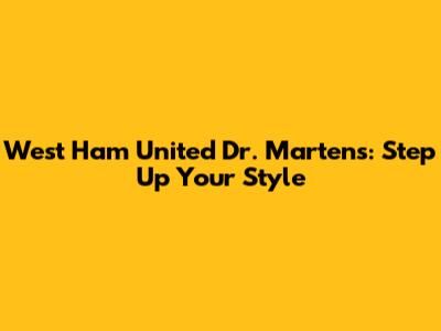 West Ham United Dr. Martens: Step Up Your Style