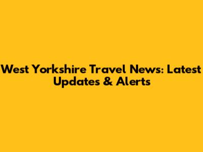 West Yorkshire Travel News: Latest Updates & Alerts