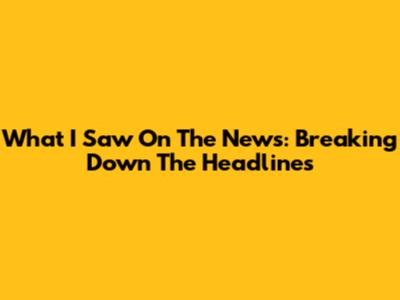 What I Saw On The News: Breaking Down The Headlines
