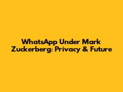 WhatsApp Under Mark Zuckerberg: Privacy & Future