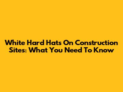 White Hard Hats On Construction Sites: What You Need To Know