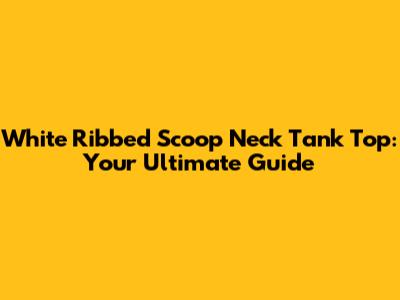 White Ribbed Scoop Neck Tank Top: Your Ultimate Guide