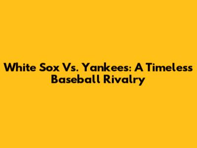 White Sox Vs. Yankees: A Timeless Baseball Rivalry