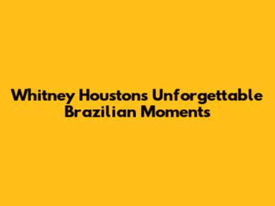 Whitney Houston's Unforgettable Brazilian Moments